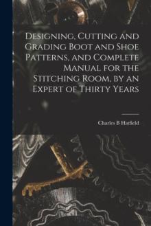 DESIGNING, CUTTING AND GRADING BOOT AND SHOE PATTERNS, AND COMPLETE MANUAL FOR THE STITCHING ROOM, BY AN EXPERT OF THIRTY YEARS