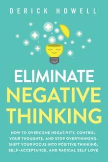 ELIMINATE NEGATIVE THINKING : HOW TO OVERCOME NEGATIVITY, CONTROL YOUR THOUGHTS, AND STOP OVERTHINKING. SHIFT YOUR FOCUS INTO POSITIVE THINKING, SELF-ACCEPTANCE, AND RADICAL SELF LOVE